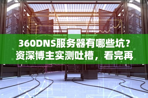 360DNS服务器有哪些坑？资深博主实测吐槽，看完再决定用不用！