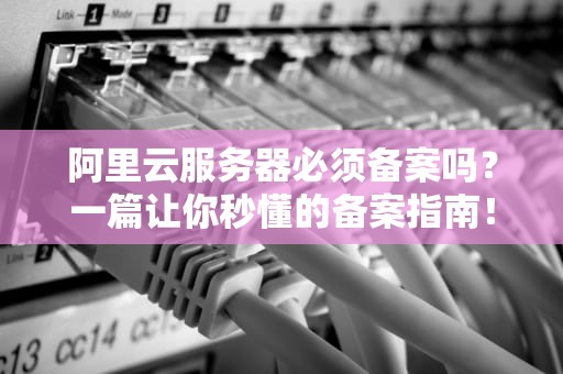 阿里云服务器必须备案吗？一篇让你秒懂的备案指南！