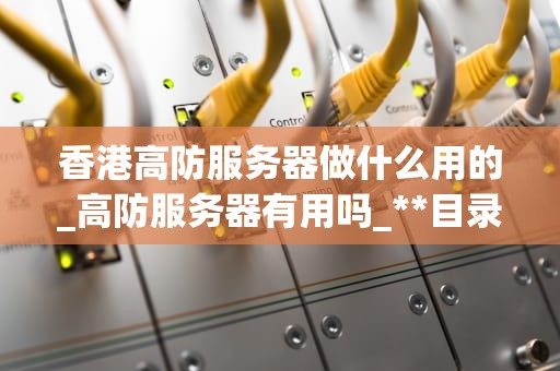香港高防服务器做什么用的_高防服务器有用吗_**目录：**