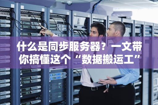 什么是同步服务器？一文带你搞懂这个“数据搬运工”的硬核内幕！