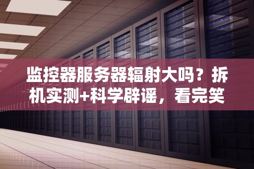 监控器服务器辐射大吗？拆机实测+科学辟谣，看完笑出腹肌！