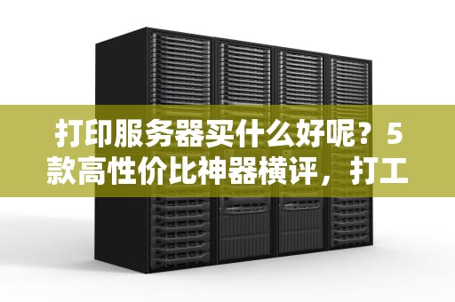 打印服务器买什么好呢？5款高性价比神器横评，打工人必备！