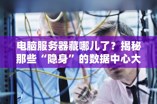 电脑服务器藏哪儿了？揭秘那些“隐身”的数据中心大本营！