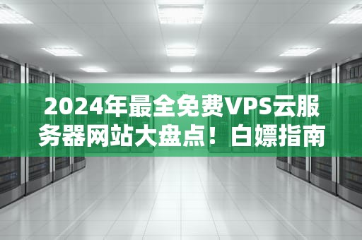2024年最全免费VPS云服务器网站大盘点！白嫖指南+避坑攻略