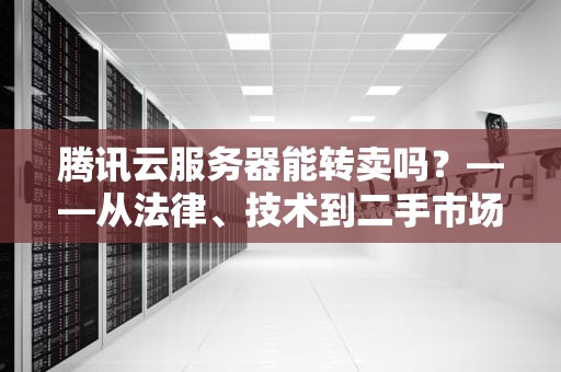 腾讯云服务器能转卖吗？——从法律、技术到二手市场的全面解析