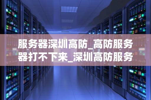 服务器深圳高防_高防服务器打不下来_深圳高防服务器的优势与应用