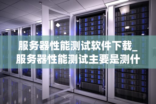 服务器性能测试软件下载_服务器性能测试主要是测什么_服务器性能测试软件下载与使用指南