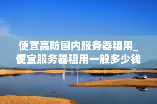 便宜高防国内服务器租用_便宜服务器租用一般多少钱_便宜高防国内服务器租用的全面解析