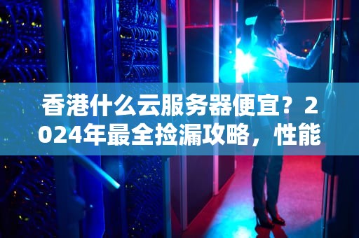 香港什么云服务器便宜？2024年最全捡漏攻略，性能价格双杀！