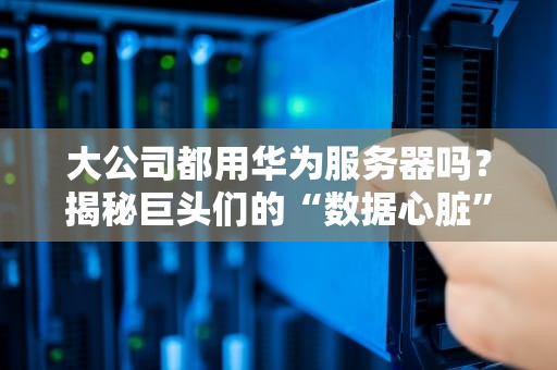 大公司都用华为服务器吗？揭秘巨头们的“数据心脏”选择内幕！