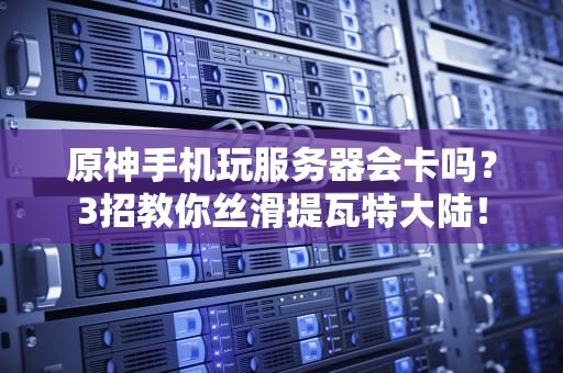 原神手机玩服务器会卡吗？3招教你丝滑提瓦特大陆！
