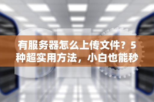 有服务器怎么上传文件？5种超实用方法，小白也能秒变大神！