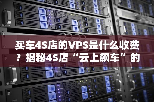 买车4S店的VPS是什么收费？揭秘4S店“云上飙车”的隐藏账单！