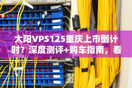 大阳VPS125重庆上市倒计时？深度测评+购车指南，看完再剁手！