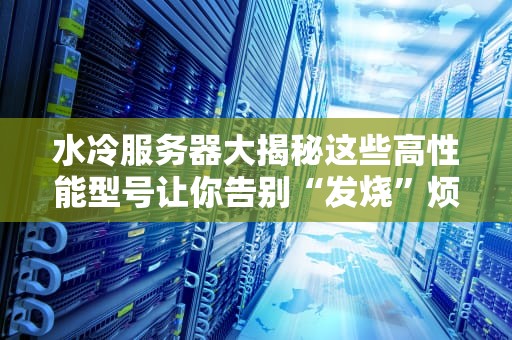 水冷服务器大揭秘这些高性能型号让你告别“发烧”烦恼！