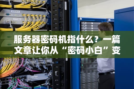 服务器密码机指什么？一篇文章让你从“密码小白”变“安全大神”！