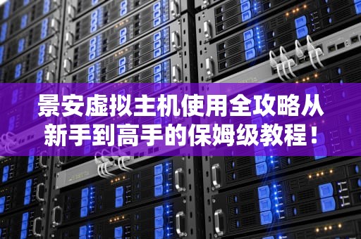 景安虚拟主机使用全攻略从新手到高手的保姆级教程！