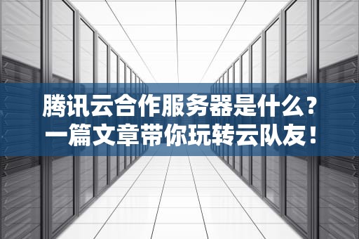 腾讯云合作服务器是什么？一篇文章带你玩转云队友！