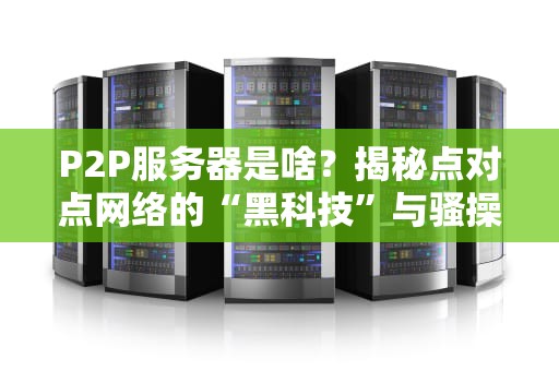P2P服务器是啥？揭秘点对点网络的“黑科技”与骚操作！