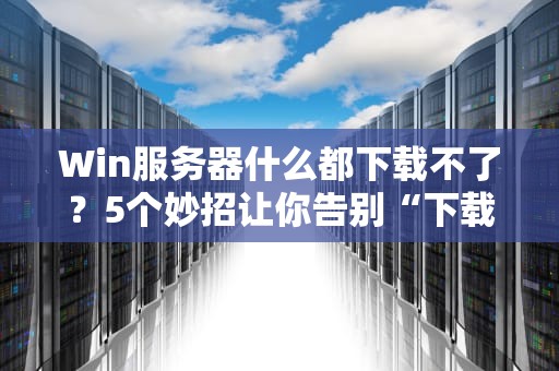Win服务器什么都下载不了？5个妙招让你告别“下载自闭症”！