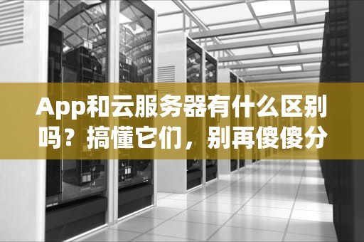 App和云服务器有什么区别吗？搞懂它们，别再傻傻分不清！