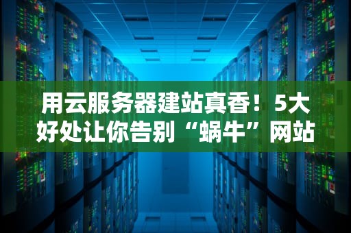 用云服务器建站真香！5大好处让你告别“蜗牛”网站