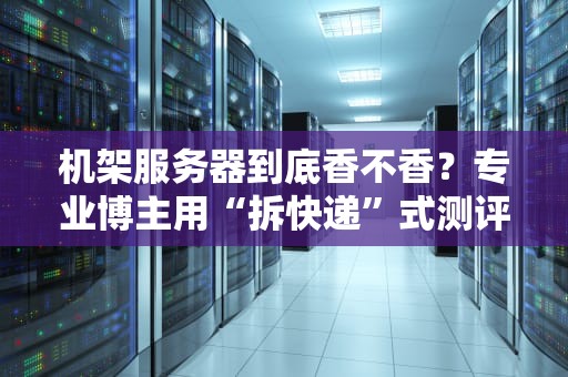 机架服务器到底香不香？专业博主用“拆快递”式测评告诉你真相！