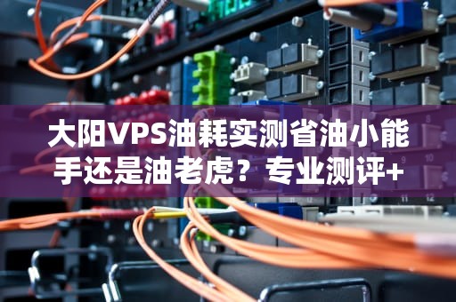 大阳VPS油耗实测省油小能手还是油老虎？专业测评+省钱攻略！
