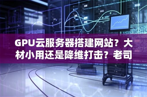 GPU云服务器搭建网站？大材小用还是降维打击？老司机实测真相！