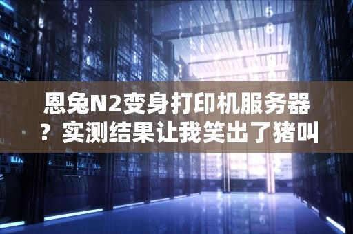 恩兔N2变身打印机服务器？实测结果让我笑出了猪叫！