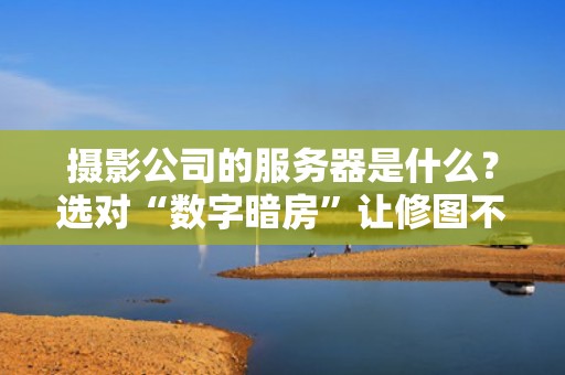 摄影公司的服务器是什么？选对“数字暗房”让修图不再卡成PPT！