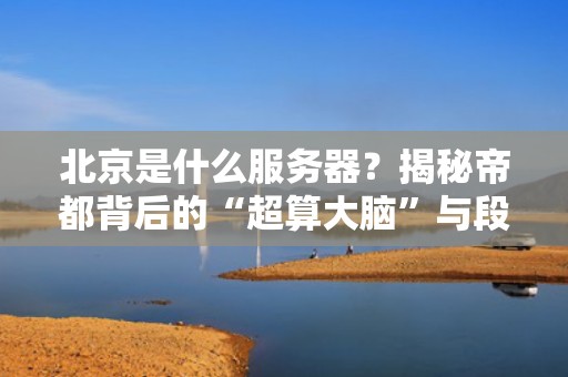 北京是什么服务器？揭秘帝都背后的“超算大脑”与段子手日常