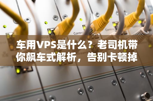 车用VPS是什么？老司机带你飙车式解析，告别卡顿掉线！