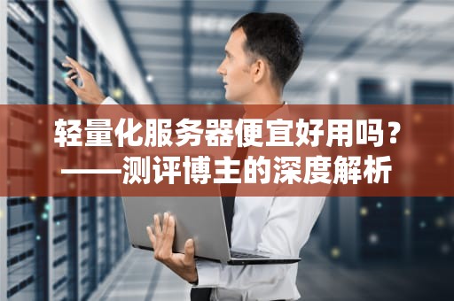轻量化服务器便宜好用吗？——测评博主的深度解析
