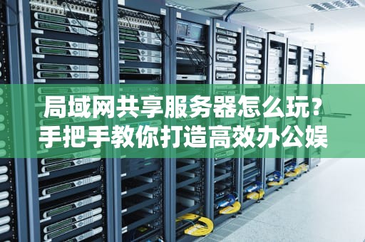 局域网共享服务器怎么玩？手把手教你打造高效办公娱乐神器！