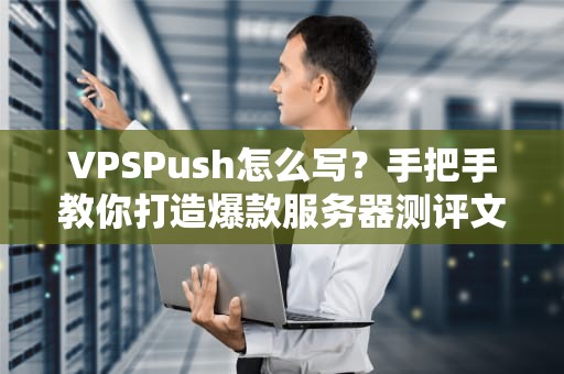VPSPush怎么写？手把手教你打造爆款服务器测评文章！