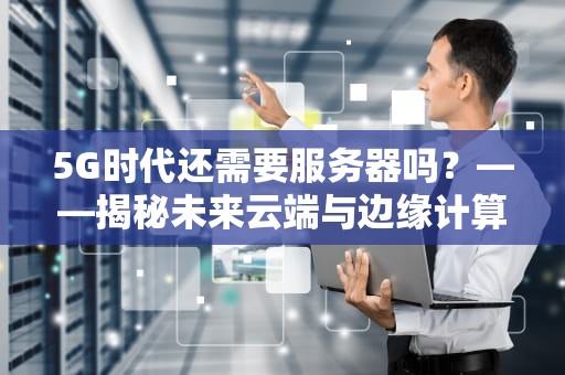 5G时代还需要服务器吗？——揭秘未来云端与边缘计算的博弈战