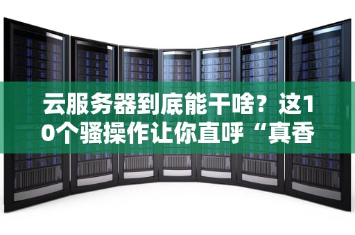 云服务器到底能干啥？这10个骚操作让你直呼“真香”！