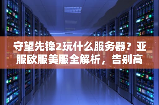 守望先锋2玩什么服务器？亚服欧服美服全解析，告别高延迟！
