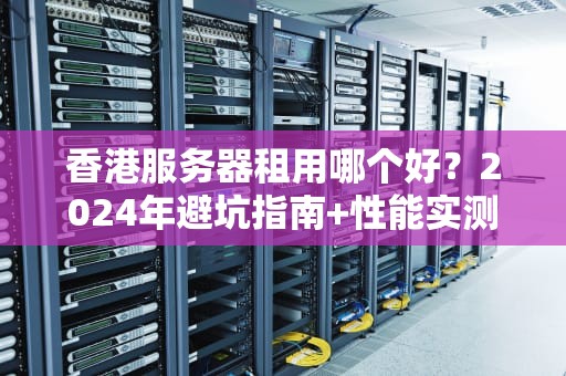 香港服务器租用哪个好？2024年避坑指南+性能实测PK！