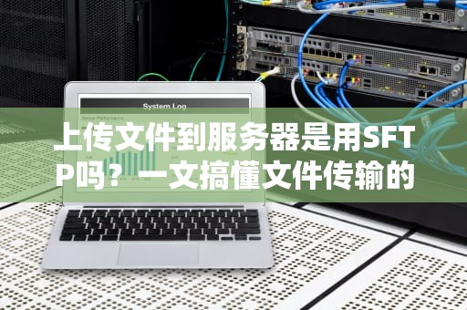 上传文件到服务器是用SFTP吗？一文搞懂文件传输的“武林秘籍”