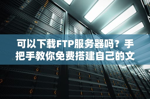 可以下载FTP服务器吗？手把手教你免费搭建自己的文件传输神器！