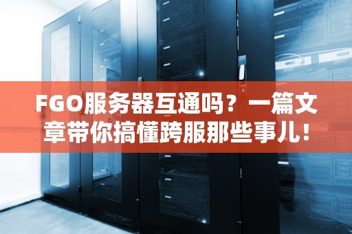 FGO服务器互通吗？一篇文章带你搞懂跨服那些事儿！