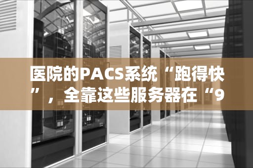医院的PACS系统“跑得快”，全靠这些服务器在“996”加班！——揭秘医疗影像存储的硬核后台