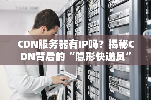 CDN服务器有IP吗？揭秘CDN背后的“隐形快递员”