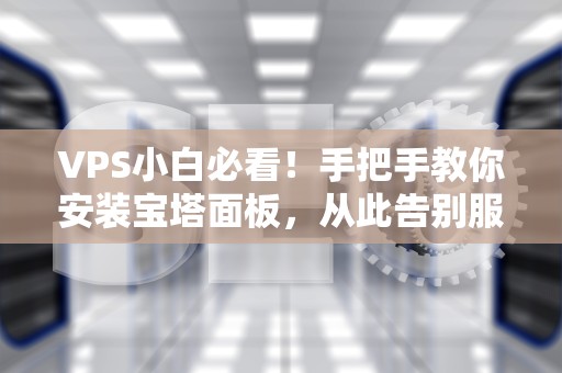 VPS小白必看！手把手教你安装宝塔面板，从此告别服务器管理焦虑（附避坑指南）