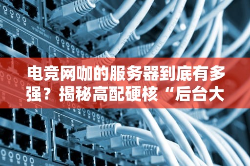 电竞网咖的服务器到底有多强？揭秘高配硬核“后台大佬”的日常