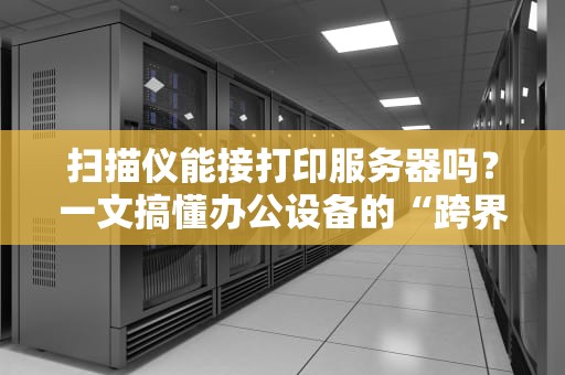 扫描仪能接打印服务器吗？一文搞懂办公设备的“跨界联姻”