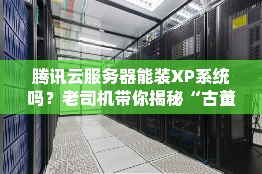 腾讯云服务器能装XP系统吗？老司机带你揭秘“古董级”操作系统的云上生存指南！