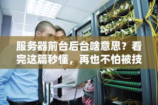 服务器前台后台啥意思？看完这篇秒懂，再也不怕被技术术语绕晕！